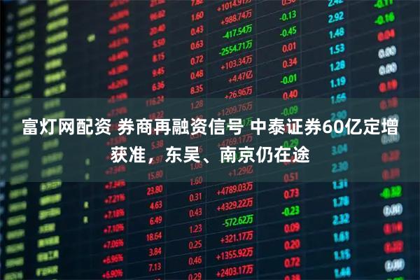 富灯网配资 券商再融资信号 中泰证券60亿定增获准，东吴、南京仍在途