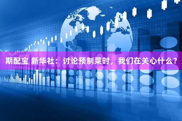 期配宝 新华社：讨论预制菜时，我们在关心什么？