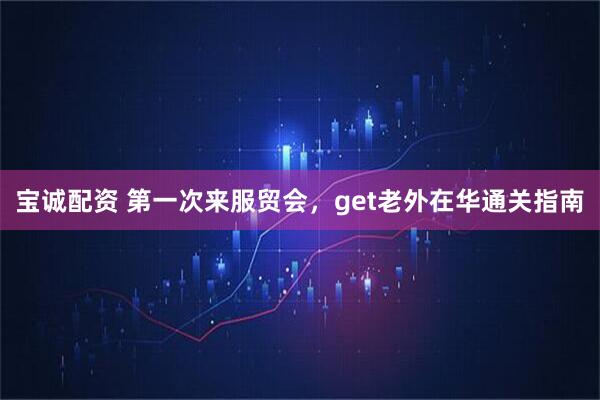 宝诚配资 第一次来服贸会，get老外在华通关指南