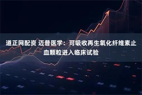 道正网配资 迈普医学：可吸收再生氧化纤维素止血颗粒进入临床试验