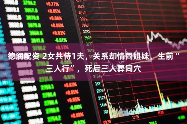 德润配资 2女共侍1夫，关系却情同姐妹，生前“三人行”，死后三人葬同穴