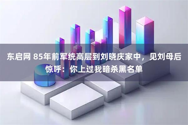 东启网 85年前军统高层到刘晓庆家中，见刘母后惊呼：你上过我暗杀黑名单