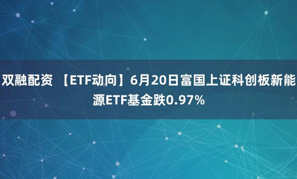 双融配资 【ETF动向】6月20日富国上证科创板新能源ETF基金跌0.97%