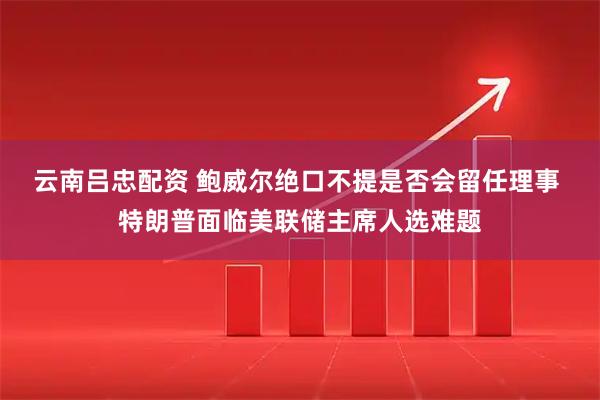 云南吕忠配资 鲍威尔绝口不提是否会留任理事 特朗普面临美联储主席人选难题