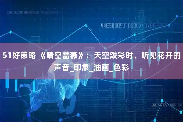 51好策略 《晴空蔷薇》：天空泼彩时，听见花开的声音_印象_油画_色彩