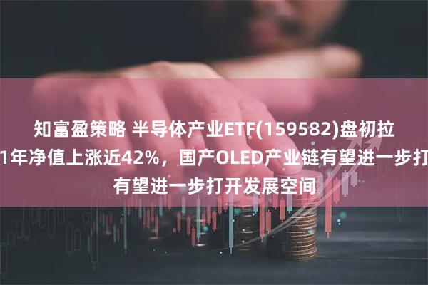 知富盈策略 半导体产业ETF(159582)盘初拉升翻红，近1年净值上涨近42%，国产OLED产业链有望进一步打开发展空间