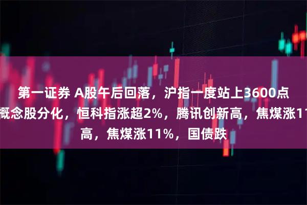 第一证券 A股午后回落，沪指一度站上3600点，雅江电站概念股分化，恒科指涨超2%，腾讯创新高，焦煤涨11%，国债跌