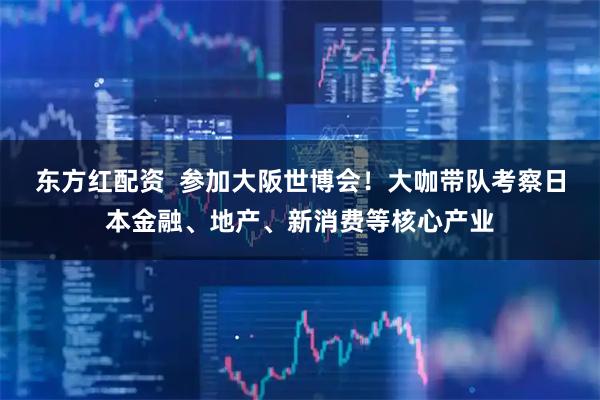 东方红配资  参加大阪世博会！大咖带队考察日本金融、地产、新消费等核心产业