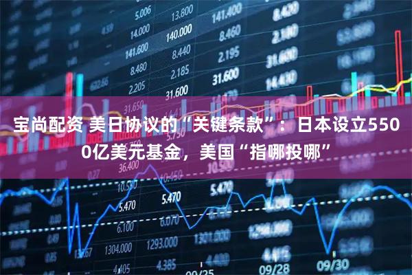 宝尚配资 美日协议的“关键条款”：日本设立5500亿美元基金，美国“指哪投哪”