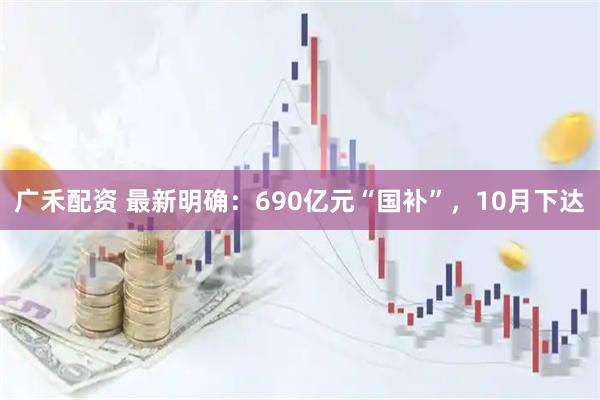 广禾配资 最新明确：690亿元“国补”，10月下达