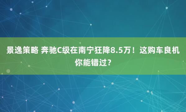 景逸策略 奔驰C级在南宁狂降8.5万！这购车良机你能错过？
