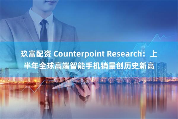 玖富配资 Counterpoint Research：上半年全球高端智能手机销量创历史新高