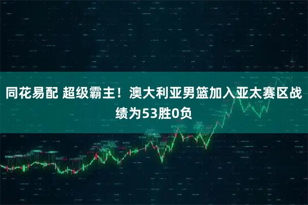 同花易配 超级霸主！澳大利亚男篮加入亚太赛区战绩为53胜0负