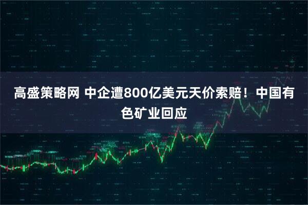 高盛策略网 中企遭800亿美元天价索赔！中国有色矿业回应