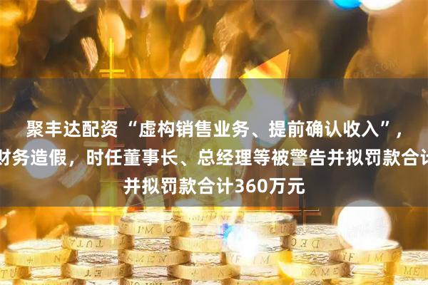 聚丰达配资 “虚构销售业务、提前确认收入”，上市公司财务造假，时任董事长、总经理等被警告并拟罚款合计360万元
