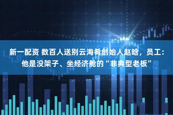 新一配资 数百人送别云海肴创始人赵晗，员工：他是没架子、坐经济舱的“非典型老板”