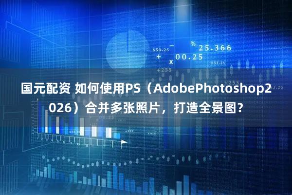 国元配资 如何使用PS（AdobePhotoshop2026）合并多张照片，打造全景图？