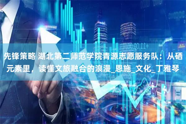 先锋策略 湖北第二师范学院青源志愿服务队：从硒元素里，读懂文旅融合的浪漫_恩施_文化_丁雅琴