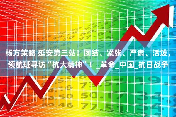 杨方策略 延安第三站！团结、紧张、严肃、活泼，领航班寻访“抗大精神”！_革命_中国_抗日战争