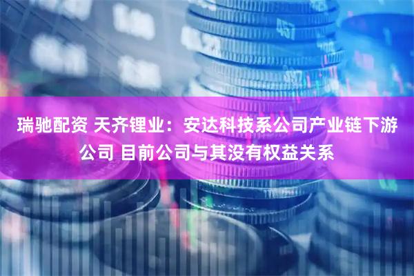瑞驰配资 天齐锂业：安达科技系公司产业链下游公司 目前公司与其没有权益关系
