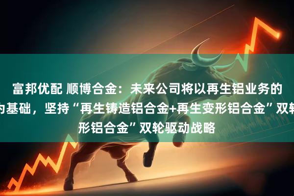 富邦优配 顺博合金：未来公司将以再生铝业务的稳步发展为基础，坚持“再生铸造铝合金+再生变形铝合金”双轮驱动战略