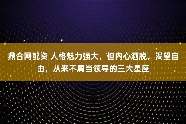 鼎合网配资 人格魅力强大，但内心洒脱，渴望自由，从来不屑当领导的三大星座