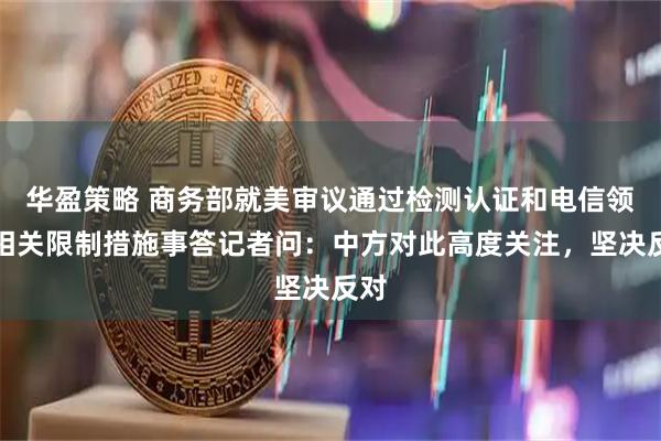 华盈策略 商务部就美审议通过检测认证和电信领域相关限制措施事答记者问：中方对此高度关注，坚决反对